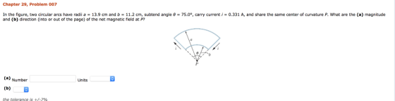 Chapter 29, Problem 007 In the figure, two circular arcs have radii a 13.9 cm and b 11.2 cm, subtend angle θ and (b) direction (into or out of the page) of the net magnetic field at P? 75.00, carry current i-0.331 A, and share the same center of curvature P what are the a) magnitude (a) Number Units the tolerance is +/-7%