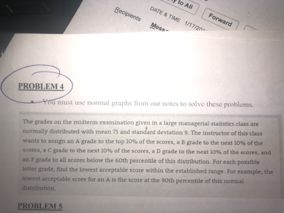 yto All DATE & TIME 1/17/20 Forward Recipients Mess PROBLEM 4 The grades on the midterm examination given in a large managerial statistics class are normally distributed with mean 75 and standard deviation 9. The instructor of this class u must use normal graphs from our notes to solve these problems. wants to assign an A grade to the top 10% of the scores, a B grade to the next 10% of the scores, a C grade to the next 10% of the scores, a D grade to the next 10% of the scores, and an F grade to all scores below the 60th percentile of this distribution. For each possible letter grade, find the lowest acceptable score within the established range. For example, the lowest acceptable score for an A is the score at the 90th percentile of this normal distribution. PROBLEM 5