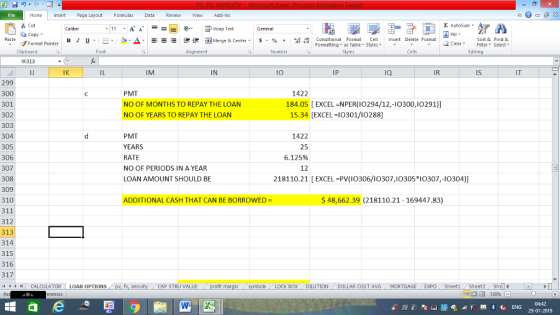 Home nert Page Layout Formulas Data Review View dd-Ins Cut Σ AutoSum ー E ゴWrap Text aCopy в 1 프 . Ej-., Δ. : rーー 逻锂函Merge & Center. $, % , 弼,8 Conditional Format eCell Insert Delete Format Paste Sort &Find & 2 ClearFe Select Edting Format Painter Formatting, as Table w styles. ▼ ㆆ ▼ Clipboard Alignment Number Cells IK313 IJ IK IM IN lO IP Ia IR IS IT 299 300 301 302 303 304 305 306 307 308 309 310 311 312 313 314 315 316 317 44 CALCULATOR LOAN OPTIONS PMT NO OF MONTHS TO REPAY THE LOAN NO OF YEARS TO REPAY THE LOAN 1422 184.05 EXCEL NPER(10294/12,-l0300,10291)] 15.34 [EXCEL 10301/10288] PMT YEARS RATE NO OF PERIODS IN A YEAR LOAN AMOUNT SHOULD BE 1422 25 6.125% 12 218110.21 [EXCEL PV(I0306/10307,I0305 *I0307,-10304)] ADDITIONAL CASH THAT CAN BE BORROWED $48,662.39 (218110.21 - 169447.83) fv. ann CAP STRU VALUE LOCK BOX DILUTION- DOLLAR COST AVG MORTGAGE, EXPO Sheet1 /Sheet2. Sh 福 130% 4s ENG 29-01-2019