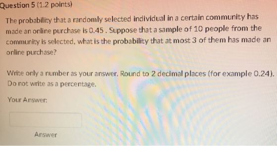 Question 5 (1.2 points) The probability that a randomly selected individual in a certain community has made an online purchase is 0.45. Suppose that a sample of 10 people from the community is selected, what is the probability that at most 3 of them has made an online purchase? Write only a number as your answer. Round to 2 decimal places (for example 0.24). Do not write as a percentage. Your Answer: Answer