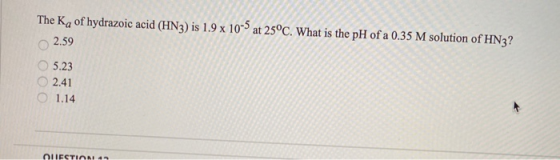 The Ka of hydrazoic acid (HN3) is 1.9 x 10-5 at 25°C. What is the pH of a 0.35 M solution of HN3? 2.59 5.23 2.41 O 1.14