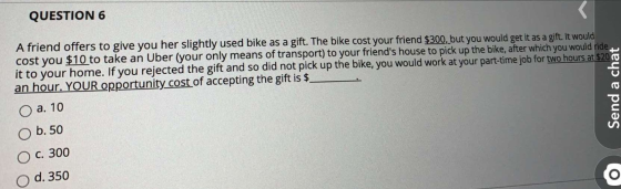 QUESTION 6 A friend offers to give you her slightly used bike as a gift. The bike cost your friend $300, but you would get it