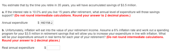 You estimate that by the time you retire in 35 years, you will have accumulated savings of $3.5 million. a. If the interest rate is 10.0% and you live 15 years after retirement, what annual level of expenditure will those savings support? (Do not round intermediate calculations. Round your answer to 2 decimal places.) Annual expenditureS 460158.2 b. Unfortunately, inflation will eat into the value of your retirement income. Assume a 6% inflation rate and work out a spending program for your $3.5 million in retirement savings that will allow you to increase your expenditure in line with inflation. What will be your expenditure amount in real terms for each year of your retirement? (Do not round intermediate calculations Round your answer to 2 decimal places.) Real annual expenditure