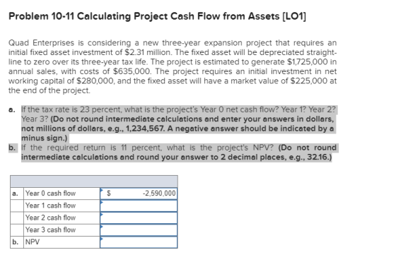 Problem 10-11 Calculating Project Cash Flow from Assets [LO1] Quad Enterprises is considering a new three-year expansion proj