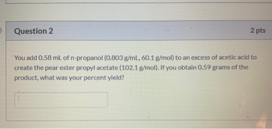 Question 2 2 pts You add 0.58 mL of n-propanol (0.803 g/mL, 60.1 g/mol) to an excess of acetic acid to create the pear ester