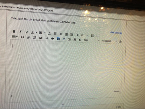 structure.com/courses/403/quizzes/13702/take Calculate the pH of solution containing 0.12 M of OH. HTML Editor B7V AA- IEE 3