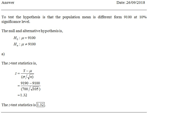 Answer Date: 26/09/2018 To test the hypothesis is that the population mean is different form 9100 at 10% significance level. The null and alternative hypothesis is, Ho: μ-9100 Ha : μ #9100 a) The z-test statistics is, (o/yn) 9190 -9100 (700/V105) The z-test statistics is 1.32