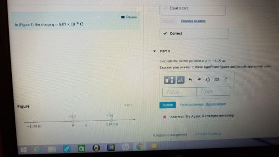 Equal to zero Review In (Figure 1), the charge q = 5.07 × 10 9 C. Correct ▼ Part C Calculate the electric potential at z4.00m Express your answer to three significant figures and include appropriate units. Units Figure 1 of 1 Submit -2q Incorrect: Try Again: 5 attempts remaining 0 X 1,00 m Return to Assignment . ProvideFeedback