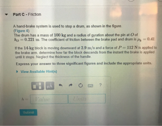 Part C Friction A hand-brake system is used to stop a drum, as shown in the figure. Figure 4) The drum has a mass of 100 kg and a radius of gyration about the pin at O of ko 0.221 m. The coefficient of friction between the brake pad and drum is 0.41 If the 14-kg block is moving downward at 2.9 m/s and a force of P 112 N is applied to the brake arm, determine how far the block descends from the instant the brake is applied until it stops. Neglect the thickness of the handle Express your answer to three significant figures and include the appropriate units. View Available Hint(s) Submit
