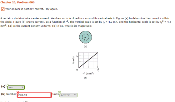 Chapter 26, Problem 006 Your answer is partially correct. Try again. A certain cylindrical wire carries current. We draw a circle of radius r around its central axis in Figure (a) to determine the current i within the circle. Figure (b) shows current i as a function of r2. The vertical scale is set by is = 4.2 mA, and the horizontal scale is set by G2-4.6 mm2. (a) Is the current density uniform? (b) If so, what is its magnitude? 0 mimn (a) Tyes (b) Number290.63 UnitsTA/m 2