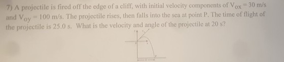 A projectile is fired off the edge of a initial velocity components of Vox 30 m/s and Voy 100 m/s. The projectile rises, then falls into the sea at point P. The time of flight of the projectile is 25.0 s. What is the velocity and angle of the projectile at 20 s?