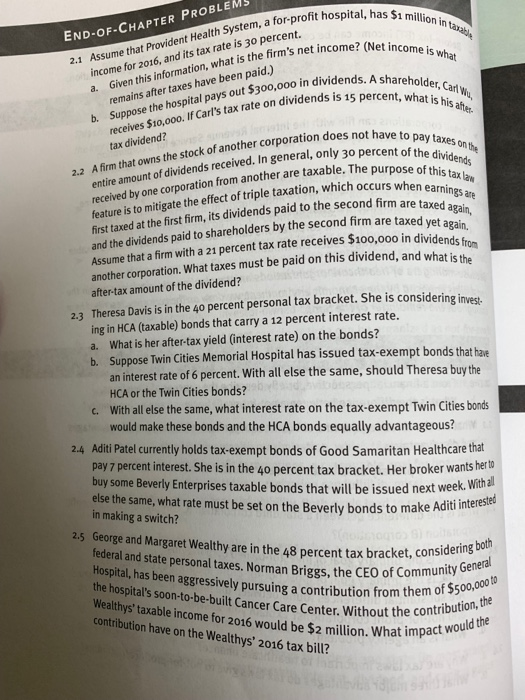 a for-profit hospital, has $1 million END-OF-CHAPTER PROBLEM in taxabe income for 2016, and its tax rate is 30 percent. a. Given this information, what is the firms net income2 (Net income is what remains after taxes have been paid.) b. Suppose the hospital pays out $300,000o in divide areholder, Carl n dividends is 15 percent, what is his receives St0,00o. If Carls tax rate on dividends is the stock of another corporation does not have to pavts nt of dividends received. In general, only 30 percent of thed tax dividend? taxes on the A firm that owns 2.2 this tax law ire amount o en received by one corporation from another are taxable. The purpose o feature is to mitigate the effect of triple taxation, which occurs when first taxed at the first firm, its dividends paid to the second firm are taxed5e and the dividends paid to shareholders by the second firm are tax gain, t again Assume that a firm with a 21 percent tax rate receives S after-tax amount of the dividend? ing in HCA (taxable) bonds that carry a 12 percent interest rate. 100,000 in dividend s f t is th another corporation. What taxes must be paid on this dividend, and wha 2.3 Theresa Davis is in the 4o percent personal tax bracket. She is considering invest a. What is her after-tax yield (interest rate) on the bonds? Suppose Twin Cities Memorial Hospital has issued tax-exempt bonds that hae an interest rate of 6 percent. With all else the same, should Theresa buy the HCA or the Twin Cities bonds? With all else the same, what interest rate on the tax-exempt Twin Cities bonds c. would make these bonds and the HCA bonds equally advantageous? 2.4 Aditi Patel currently holds tax-exempt bonds of Good Samaritan Healthcare that pay 7 percent interest. She is in the 40 percent tax bracket. Her broker wants hert buy some Beverly Enterprises taxable bonds that will be issued next week else the same, what rate must be set on the Beverly bonds to make Aditi in making a switch? With all iti interested eorge and Margaret Wealthy are in the 48 percent tax bracket, considerings federal and state personal taxes. Norman Briggs, the CEO of com Hospital, has been aggressively pursuing a contribution from the the hospitals soon-to-be-built Cancer Care Center. Without the con munit of $500,000 to contribution, the althystaxable income for 2016 would be $2 million. What impadt contribution have on the Wealthys 2016 tax bill?