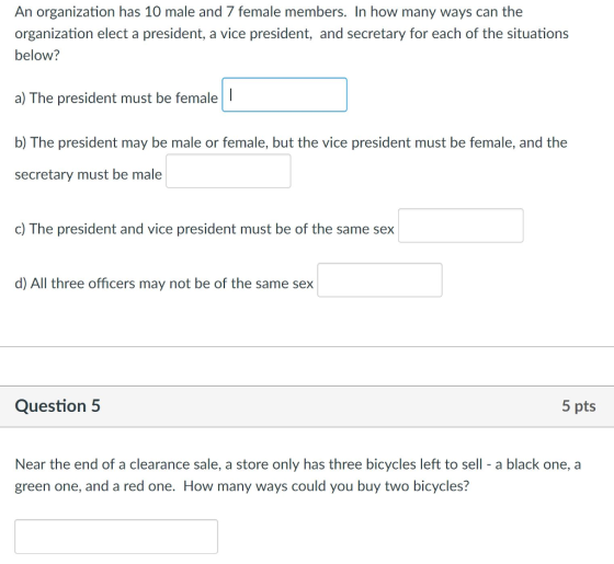 An organization has 10 male and 7 female members. In how many ways can the organization elect a president, a vice president, and secretary for each of the situations below? a) The president must be femaleI b) The president may be male or female, but the vice president must be female, and the secretary must be male c) The president and vice president must be of the same sex d) All three officers may not be of the same sex Question5 5 pts Near the end of a clearance sale, a store only has three bicycles left to sell - a black one, a green one, and a red one. How many ways could you buy two bicycles?