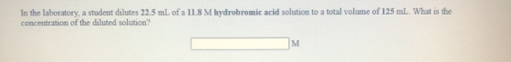 In the laboratory, a student dilutes 22.5 mL of a 11.8 M hydrobromic acid solution to a total volume of 125 ml. What is the c