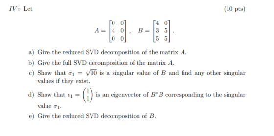 IV. Let (10 pts) A= TO0] 4 0 , [ 00] B= 54 0] 3 5. [55] a) Give the reduced SVD decomposition of the matrix A. b) Give the fu