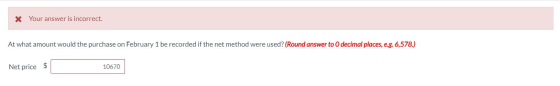 x Your answer is incorrect. At what amount would the purchase on February 1 be recorded if the net method were used? (Round a