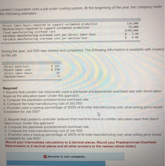 Landen Corporation uses a job-order costing system. At the beginning of the year, the company made the following estimates: Direct labor-hours required to support estimated production Machine-hours required to support estimated production Fixed manufacturing overhead cost Variable manufacturing overhead cost per direct labor-hour Variable manufacturing overhead cost per machine-hour 110,000 55,000 $308,000 S 3.20 $ 6.4 During the year, Job 550 was started and completed. The following information is available with respect to this job: 187 Direct materials Direct labor cost Direct labor-hours Machine-hours 370 15 Required: 1. Assume that Landen has historically used a plantwide predetermined overhead rate with direct labor- hours as the allocation base. Under this approach a Compute the plantwide predetermined overhead rate. b. Compute the total manufacturing cost of Job 550. C. If Landen uses a markup percentage of 200% of its total manufacturing cost, what selling price would it establish for Job 550? 2. Assume that Landens controller believes that machine-hours is a better allocation base than direct labor-hours. Under this approach: a. Compute the plantwide predetermined overhead rate b. Compute the total manufacturing cost of Job 550 C. If Landen uses a markup percentage of 200% of its total manufacturing cost, what selling price would it establish for Job 550? Round your intermediate calculations to 2 decimal places. Round your Predetermined Overhead Rate answers to 2 decimal places and all other answers to the nearest whole dollar.) Answer is not complete.