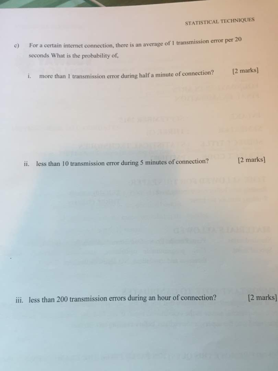 STATISTICAL TECHNIQUES c) For a certain internet connection, there is an average of 1 transmission error per 20 seconds What is the probability of, i. more than 1 I tammisio emor during half a minui of conection? 12 marks) ii. less than 10 transmission error during 5 minutes of connection? 12 marks] ii less than 200 transmission errors during an hour of connection? 2 marks]