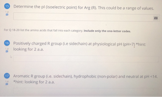 15 Determine the pl (isoelectric point) for Arg (R). This could be a range of values. For Q 18-20 list the amino acids that f