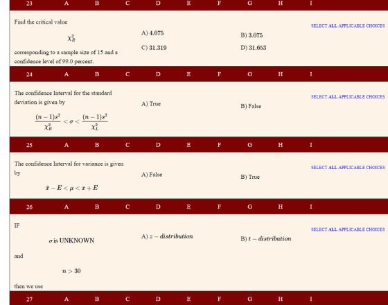 23 Find the critical value SELECT ALL APPLICABLE CHOICES A) 4.075 B) 3.075 C) 31.319 D) 31.653 corresponding to a sample size of 15 and a confidence level of 99.0 percent 24 The confidence Interval for the standard SELECT ALL APPLICABLE CHOICES deviation is given by A) True B) False (n- 1)s2 25 The confidence Interval for variance is given SELECT ALL APPLICABLE CHOICES A) False B) True 26 SELECT ALL APPLICABLE CHOICES A) z - distribution B) t - distribution ơis UNKNOWN n 30 then we use 27