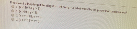 If you want a loop to quit iterating if x < 10 and y > 3, what would be the proper loop condition test? O a. x < 10 && y > 3)