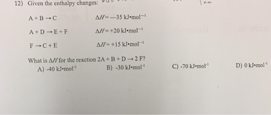 12) Given the enthalpy changes: 0 Inn A+B → A+DE+F AH=-35 kJ•mol- AH = +20 kJ•mol All= +15 kJ.mol- F → C+E What is AH for th