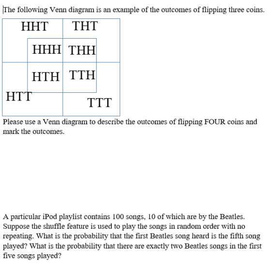 The following Venn diagram is an example of the outcomes of flipping three coins. HHTTHT HTH TTH HTT Please use a Venn diagram to describe the outcomes of flipping FOUR coins and mark the outcomes. A particular iPod playlist contains 100 songs, 10 of which are by the Beatles. Suppose the shuffle feature is used to play the songs in random order with no repeating. What is the probability that the first Beatles song heard is the fifth song played? What is the probability that there are exactly two Beatles songs in the first five songs played?