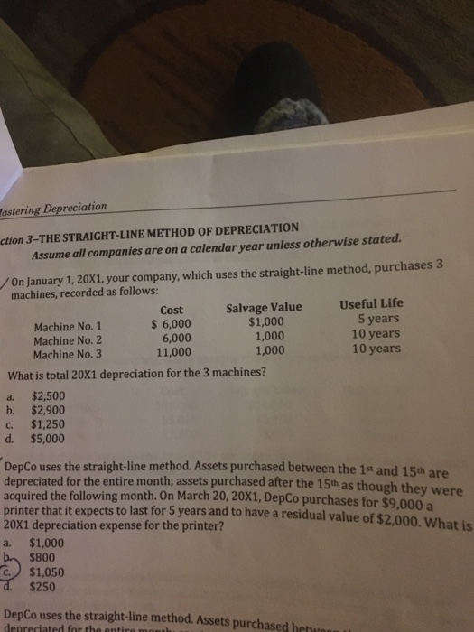 astering Depreciation ction 3-THE STRAIGHT-LINE METHOD OF DEPRECIATION Assume all companies are on a calendar year unless otherwise stated On January 1, 20X1, your company, which uses the straight-line method, purchases 3 machines, recorded as follows: Useful Life 5 years 10 years 10 years Salvage Value Machine No. 1 Machine No. 2 Machine No. 3 Cost 6,000 6,000 11,000 $1,000 1,000 1,000 What is total 20X1 depreciation for the 3 machines? a. $2,500 b. $2,900 c. $1,250 d. $5,000 DepCo uses the straight-line method. Assets purchased between the 1s and 15th are depreciated for the entire month; assets purchased after the 15th as th acquired the following month. On March 20, 20X1, DepCo purchases for $9 printer that it expects to last for 5 years and to have a residual value of $2,000. What is 20X1 depreciation expense for the printer? a. $1,000 ough they were ,000 a $800 C.$1,050 $250 DepCo uses the straight-line method. Assets purchased beture