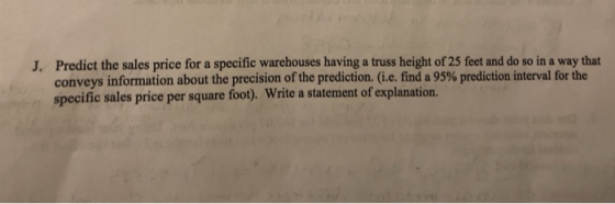 Predict the sales price for a specific warehouses having a truss height of 25 feet and do so in a way that conveys information about the precision of the prediction. (i.e. find a 95% prediction interval for the specific sales price per square foot). Write a statement of explanation. J.