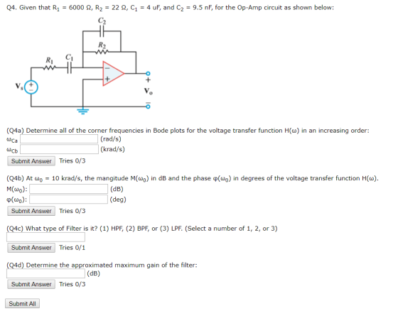 04. Given that R1-6000 ?, R,-22 ?, C1-4 uF, and C2-9.5 nF, for the Op-Amp circuit as shown below: Ri (Q4a) Determine all of the corner frequencies in Bode plots for the voltage transfer function H() in an increasing order: Ca (rad/s) (krad/s) Submit Answer Tries 0/3 (04b) At ?0-10 krad/s, the mangitude M(wo) in dB and the phase ?(oo) in degrees of the voltage transfer function H(a) M(o): p(w0) (deg) Submit Answer Tries 0/3 Q4c) What type of Filter is it? (1) HPF, (2) BPF, or (3) LPF. (Select a number of 1, 2, or 3) Submit AnswerTries 0/1 4d) Determine the approximated maximum gain of the filter: Submit Answer Tries 0/3 Submit All