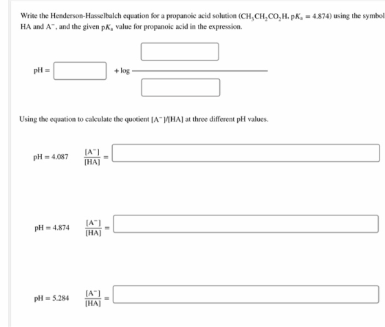 Write the Henderson-Hasselbalch equation for a propanoic acid solution (CH,CH,CO, H, K, = 4.874) using the symbol HA and A™,