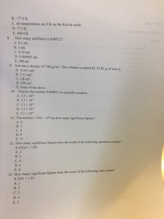 B.-77.4K c all temperatures are 0 K on the Kelvin scale E. 469.0K 8. How many milliliters is 0.005 L? A. 0.5 mL B, 5 mL C. 0.50 mL D. 0.000005 mL E. 200 ml. 9. Iron has a density of 7.86 gw The volume occupied by 55.85 g of iron is cm A. 0.141 cm B. 7.11 cm c 2.8 cm D. 439 cm3. E. None of the above 10. Express the number 0.000053 in scientific notation. A. 5.3 x 102 B. 5.3 x 103 C. 5.3 x 104 D. 5.3 x 105 E. 5.3 x 104 11. The number 1.050 x 109 has how many significant figures? A. 2 B. 3 C. 4 D, 9 E. 13 12. How many significant figures does the result of the following operation contain? 8.52010 x 7.90 A. 2 B. 3 D. 5 E. 6 the following sum contain? 13. How many significant figures does the result of 8.5201 1.93 A. 1 B. 2 C. 3 D. 4 E. 5