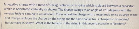 A negative charge with a mass of 0.4 kg is placed on a string which is placed between a capacitor which is orientated vertically as shown. The charge swings to an angle of 12.8 degrees with the vertical before coming to equilibrium. Then, a positive charge with a magnitude twice as large as the first charge replaces the charge on the string and the same capacitor is changed to orientated horizontally as shown. What is the tension in the string in this second scenario in Newtons?