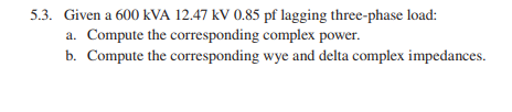 5.3. Given a 600 kVA 12.47 kV 0.85 pf lagging three-phase load: a. Compute the corresponding complex power. b. Compute the co