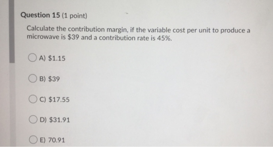 Question 15 (1 point) Calculate the contribution margin, if the variable cost per unit to produce a microwave is $39 and a co