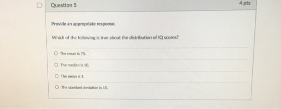 D | Question 5 4 pts Provide an appropriate response. Which of the following is true about the distribution of IQ scores? O The mean is 75 O The median is 10 O The mean is 1 O The standard deviation is 15