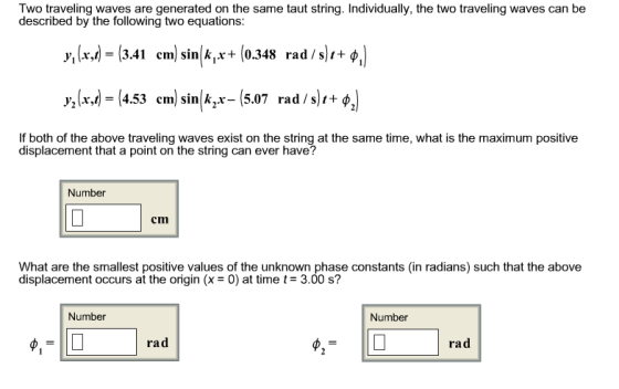 Two traveling waves are generated on the same taut string. Individually, the two traveling waves can be described by the following two equations: y(xd-13.41 enn) sin(4,x+ (0.348 rad /s),+%) y,(x,1)-(4.53 cm) sink,x-(5.07 rad /s)1+ф If both of the above traveling waves exist on the string at the same time, what is the maximum positive displacement that a point on the string can ever have? Number cm What are the smalest positive values of the unknown phase constants (in radians) such that the above displacement occurs at the origin (x - 0) at time t 3.00 s? Number Number ra d ra d