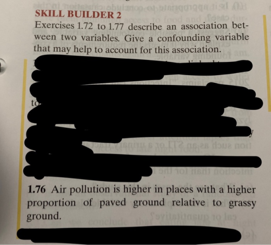 SKILL BUILDER 2 Exercises 1.72 to 1.77 describe an association bet- ween two variables. Give a confounding variable that may help to account for this association. to 1.76 Air pollution is higher in places with a higher proportion of paved ground relative to grassy ground
