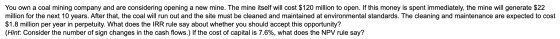 You own a coal mining company and are considering opening a new mine. The mine itself will cost $120 million to open. If this