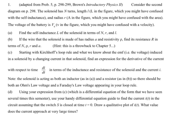 1. adapted from Prob. 5, p. 298-299, Browns Introductory Physics II) Consider the second diagram on p. 298. The solenoid has N turns, length / (L in the figure, which you might have confused with the self-inductance), and radius (A in the figure, which you might have confused with the area). The voltage of the battery is V, (v in the figure, which you might have confused with a velocity) (a) Find the self-inductance L of the solenoid in terms of N, r, and I (b) If the wire that the solenoid is made of has radius a and resistivity p, find its resistance R in terms of N, p, rand a (Hint: this is a throwback to Chapter 5.) e) Starting with Kirchhoffs loop rule and what we know about the emf (üie. the voltage) induced in a solenoid by a changing current in that solenoid, find an expression for the derivative of the current di dt in terms of the inductance and resistance of the sol Note: the solenoid is acting as both an inductor (as in (a)) and a resistor (as in (b) so there should be both an Ohms Law voltage and a Faradays Law voltage appearing in your loop rule. a) Using your expresson from (o (which sa differential equation of the form that we have seem several times this semester), use your handy differential equation guide to find the current i(t) in the circuit assuming that the switch S is closed at time0. Draw a qualitative plot of i(). What value does the current approach at very large times?