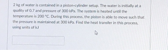 2 kg of water is contained in a piston-cylinder setup. The water is initially at a quality of 0.7 and pressure of 300 kPa. The system is heated until the temperature is 200 °C. During this process, the piston is able to move such that the pressure is maintained at 300 kPa. Find the heat transfer in this process, using units of kJ