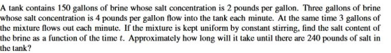 A tank contains 150 gallons of brine whose salt concentration is 2 pounds per gallon. Three gallons of brine whose salt conce