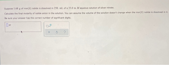 Suppose 1.68 g of iron(II) lodide is dissolved in 250. mL of a 33.0 m M aqueous solution of silver nitrate. Calculate the fin