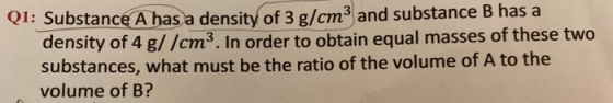 Q1: Substance A has a density of 3 g/cm3 and substance B has a density of 4 g//cm3. In order to obtain equal masses of these