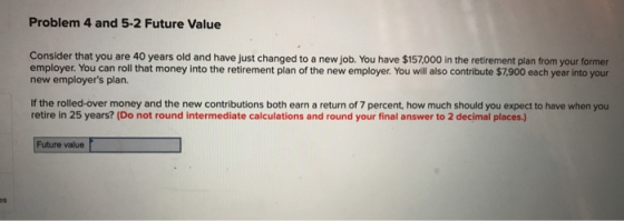 Problem 4 and 5-2 Future Value Consider that you are 40 years old and have just changed to a new job. You have $157,000 in th