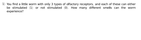 1) You find a little worm with only 3 types of olfactory receptors, and each of these can either be stimulated 1) or not stimulated (0). How many different smells can the worm experience?