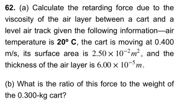 62. (a) Calculate the retarding force due to the viscosity of the air layer between a cart and a level air track given the fo