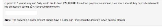 (1 point) In 6 years Harry and Sally would like to have $22,000.00 for a down payment on a house. How much should they deposit each month into an account paying 12% compounded monthly? (Note: The answer is a dollar amount, should have a dollar sign, and should be accurate to two decimal places)