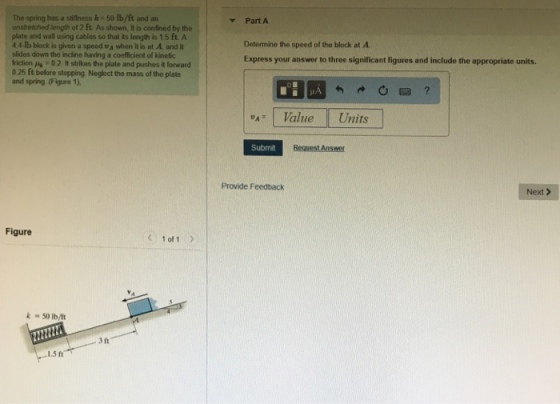 The spring has a stiffness k 50 lb/ft and an unstretchedlength of 2 ft Asshown. lt is confined by the plate and wall using cables so that its length is 1.5 ft A 4 4-lb block is given a speed A when it is at A, and it slides down the incline having a coefficient of kinetic iction 0 2 It strikas the plate and pushes it forward 025 ft before stopping Neglect the mass of the plate and spring (Figure 1), ▼ Part A Determine the speed of the block at A Express your answer to three significant figures and include the appropriate units 叭1 Value II Units Submit Provide Feedback Next > Figure < 1of1> k 50 lb/t 3 ft 1.5ft