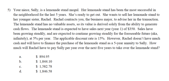 5) Your niece, Sally, is a lemonade stand mogul. Her lemonade stand has been the most successful in the neighborhood for the last 5 years. Shes ready to get out. She wants to sell her lemonade stand to her younger sister, Rachel. Rachel contracts you, the business major, to advise her in the transaction. The lemonade stand has no valuable assets, so its value is derived solely from the ability to generate cash flows. The lemonade stand is expected to have sales next year (year 1) of $350. Sales have been growing steadily, and are expected to continue growing steadily for the foreseeable future (aka, infinitely), at 5% per year. The applicable discount rate is 15%. However, Rachel doesnt have much cash and will have to finance the purchase of the lemonade stand as a 5-year annuity to Sally. How much will Rachel have to pay Sally per year over the next five years to take over the lemonade stand? a. b. c. d. $894.95 1,044.10 $ 1,582.78 1,846.58